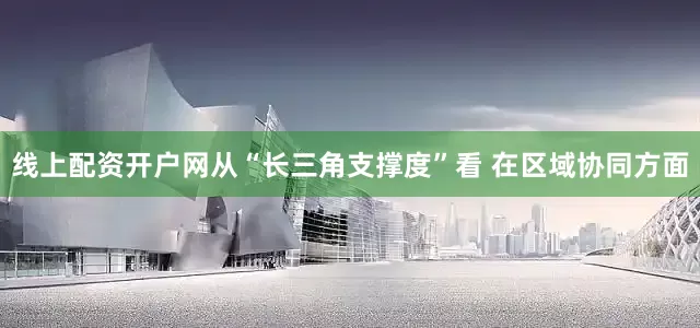 线上配资开户网从“长三角支撑度”看 在区域协同方面
