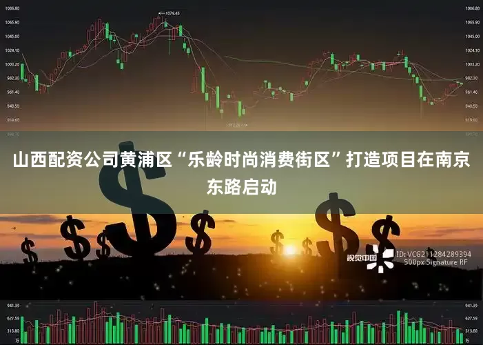 山西配资公司黄浦区“乐龄时尚消费街区”打造项目在南京东路启动