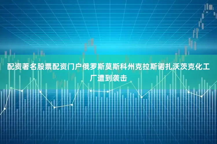 配资著名股票配资门户俄罗斯莫斯科州克拉斯诺扎沃茨克化工厂遭到袭击