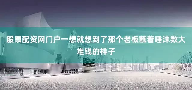 股票配资网门户一想就想到了那个老板蘸着唾沫数大堆钱的样子