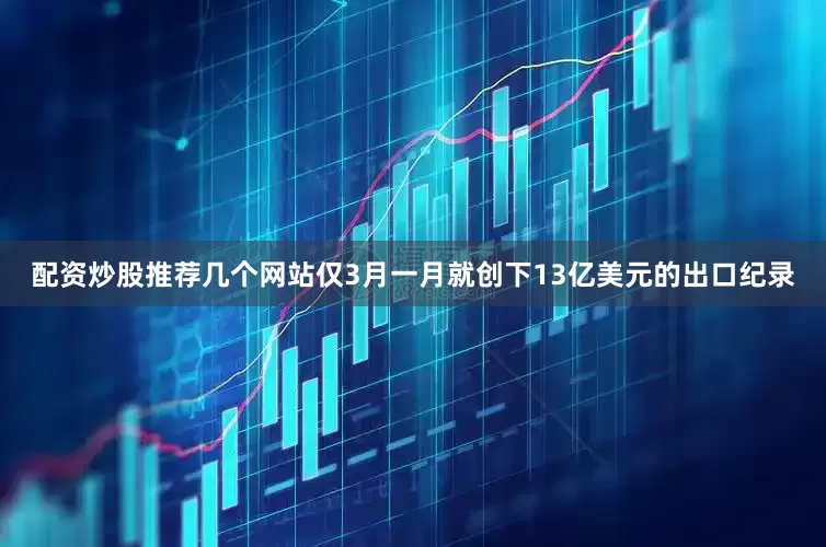 配资炒股推荐几个网站仅3月一月就创下13亿美元的出口纪录