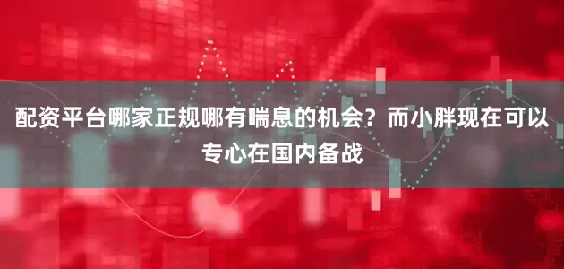 配资平台哪家正规哪有喘息的机会？而小胖现在可以专心在国内备战