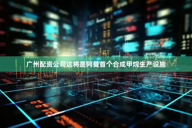 广州配资公司这将是阿曼首个合成甲烷生产设施