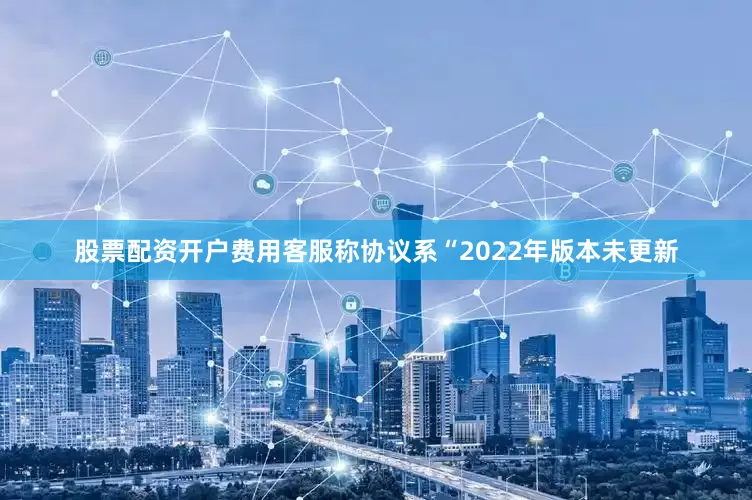 股票配资开户费用客服称协议系“2022年版本未更新